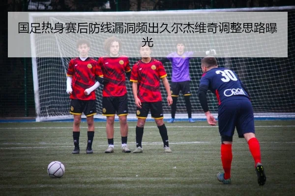 国足热身赛后防线漏洞频出久尔杰维奇调整思路曝光（mksports）