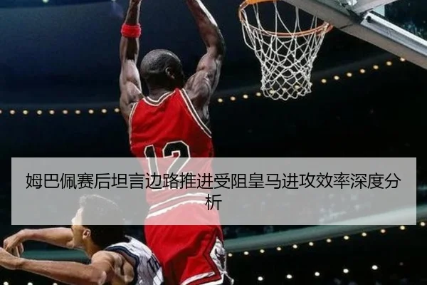姆巴佩赛后坦言边路推进受阻皇马进攻效率深度分析 - mksports